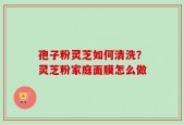 孢子粉灵芝如何清洗？灵芝粉家庭面膜怎么做
