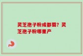 灵芝孢子粉成都蜀？灵芝孢子粉哪里产