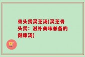 骨头煲灵芝汤(灵芝骨头煲：滋补美味兼备的健康汤)