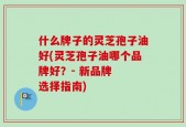 什么牌子的灵芝孢子油好(灵芝孢子油哪个品牌好？- 新品牌  选择指南)