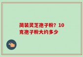 简装灵芝孢子粉？10克孢子粉大约多少