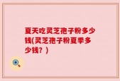夏天吃灵芝孢子粉多少钱(灵芝孢子粉夏季多少钱？)