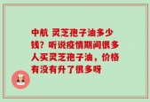 中航 灵芝孢子油多少钱？听说疫情期间很多人买灵芝孢子油，价格有没有升了很多呀