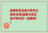 桑黄和灵芝孢子粉可以同时吃吗(桑黄与灵芝孢子粉可否一起服用？)