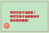 喝灵芝孢子油胶囊 (喝灵芝孢子油胶囊如何助你保持健康)
