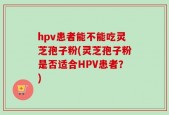 hpv患者能不能吃灵芝孢子粉(灵芝孢子粉是否适合HPV患者？)