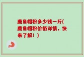 鹿角帽粉多少钱一斤(鹿角帽粉价格详情，快来了解！)