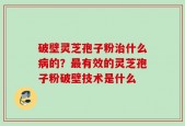 破壁灵芝孢子粉治什么病的？最有效的灵芝孢子粉破壁技术是什么