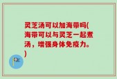 灵芝汤可以加海带吗(海带可以与灵芝一起煮汤，增强身体免疫力。)