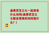 桑黄灵芝三七一起用有什么功效(桑黄灵芝三七联合使用的功效是什么？)
