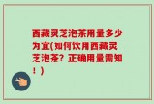 西藏灵芝泡茶用量多少为宜(如何饮用西藏灵芝泡茶？正确用量需知！)