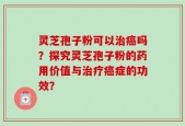 灵芝孢子粉可以治癌吗？探究灵芝孢子粉的药用价值与治疗癌症的功效？