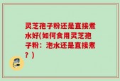 灵芝孢子粉还是直接煮水好(如何食用灵芝孢子粉：泡水还是直接煮？)