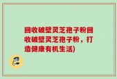 回收破壁灵芝孢子粉回收破壁灵芝孢子粉，打造健康有机生活)