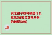 灵芝孢子粉可破壁什么意思(解密灵芝孢子粉的破壁功效)