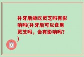 补牙后能吃灵芝吗有影响吗(补牙后可以食用灵芝吗，会有影响吗？)