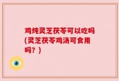 鸡炖灵芝茯苓可以吃吗(灵芝茯苓鸡汤可食用吗？)