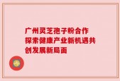 广州灵芝孢子粉合作 探索健康产业新机遇共创发展新局面