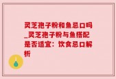 灵芝孢子粉和鱼忌口吗_灵芝孢子粉与鱼搭配是否适宜：饮食忌口解析