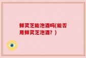 鲜灵芝能泡酒吗(能否用鲜灵芝泡酒？)