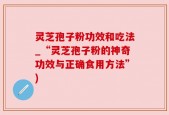 灵芝孢子粉功效和吃法_“灵芝孢子粉的神奇功效与正确食用方法”)