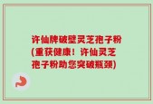 许仙牌破壁灵芝孢子粉(重获健康！许仙灵芝孢子粉助您突破瓶颈)