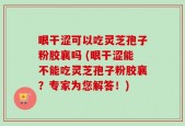 眼干涩可以吃灵芝孢子粉胶襄吗 (眼干涩能不能吃灵芝孢子粉胶襄？专家为您解答！)