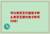 可以用灵芝代替孢子粉么用灵芝替代孢子粉可行吗？