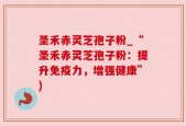 圣禾赤灵芝孢子粉_“圣禾赤灵芝孢子粉：提升免疫力，增强健康”)