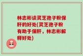 林志彬谈灵芝孢子粉保肝的好处(灵芝孢子粉有助于保肝，林志彬解释好处)
