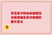 灵芝孢子粉纳米破壁技术新突破及其对健康的重大意义