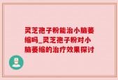 灵芝孢子粉能治小脑萎缩吗_灵芝孢子粉对小脑萎缩的治疗效果探讨