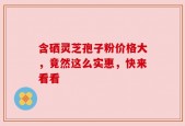 含硒灵芝孢子粉价格大，竟然这么实惠，快来看看