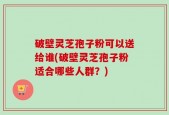 破壁灵芝孢子粉可以送给谁(破壁灵芝孢子粉适合哪些人群？)