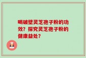 喝破壁灵芝孢子粉的功效？探究灵芝孢子粉的健康益处？