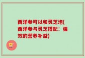 西洋参可以和灵芝泡(西洋参与灵芝搭配：强效的营养补益)