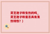灵芝孢子粉生热的吗_灵芝孢子粉是否具有发热特性？)