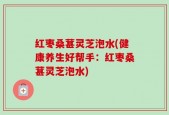红枣桑葚灵芝泡水(健康养生好帮手：红枣桑葚灵芝泡水)