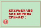 紫灵芝护肤套装六件套怎么用(如何使用紫灵芝护肤六件套？)