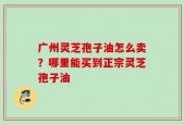 广州灵芝孢子油怎么卖？哪里能买到正宗灵芝孢子油