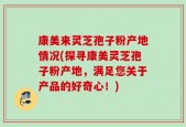 康美来灵芝孢子粉产地情况(探寻康美灵芝孢子粉产地，满足您关于产品的好奇心！)