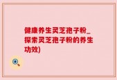 健康养生灵芝孢子粉_探索灵芝孢子粉的养生功效)