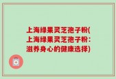 上海绿果灵芝孢子粉(上海绿果灵芝孢子粉：滋养身心的健康选择)