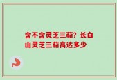 含不含灵芝三萜？长白山灵芝三萜高达多少