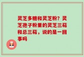 灵芝多糖和灵芝粉？灵芝孢子粉里的灵芝三萜和总三萜，说的是一回事吗