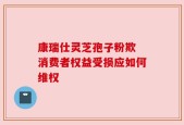 康瑞仕灵芝孢子粉欺 消费者权益受损应如何维权