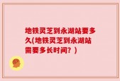 地铁灵芝到永湖站要多久(地铁灵芝到永湖站需要多长时间？)