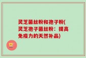 灵芝菌丝粉和孢子粉(灵芝孢子菌丝粉：提高免疫力的天然补品)