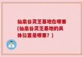 仙泉谷灵芝基地在哪里(仙泉谷灵芝基地的具体位置是哪里？)