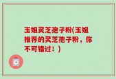 玉姐灵芝孢子粉(玉姐推荐的灵芝孢子粉，你不可错过！)